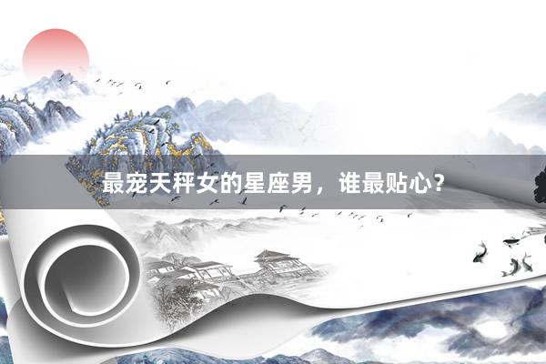 最宠天秤女的星座男，谁最贴心？