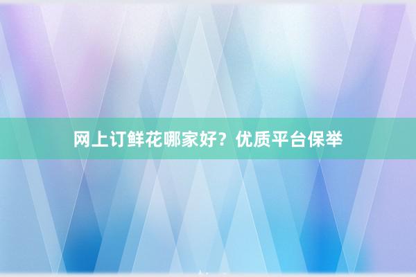 网上订鲜花哪家好？优质平台保举