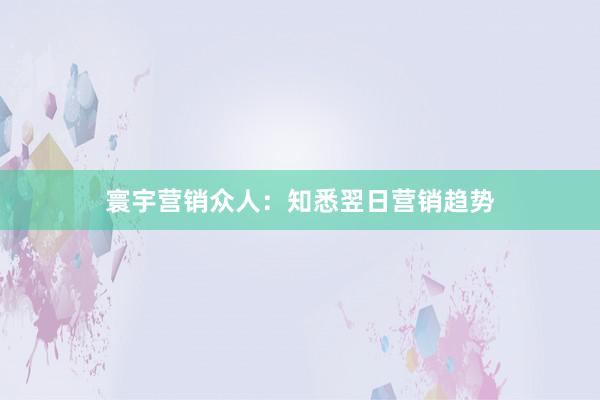 寰宇营销众人：知悉翌日营销趋势